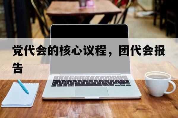 黨代會(huì )的核心議程，團代會(huì )報告