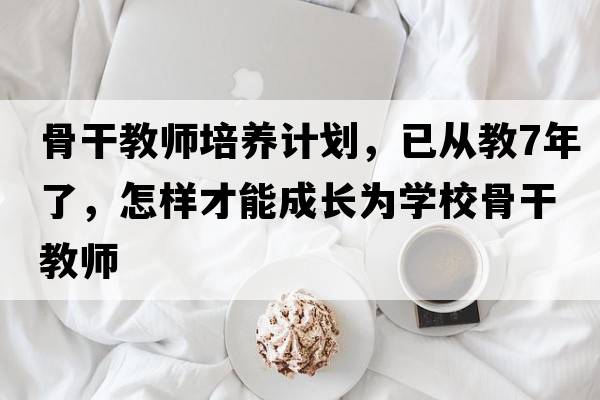 骨干教師培養計劃，已從教7年了，怎樣才能成長(cháng)為學(xué)校骨干教師