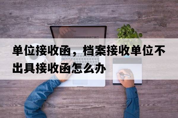 單位接收函，檔案接收單位不出具接收函怎么辦