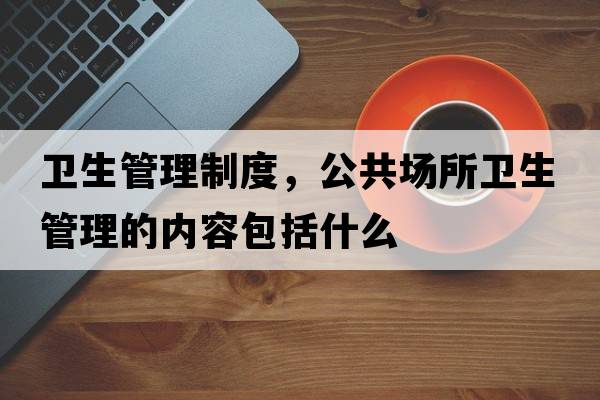 衛生管理制度，公共場(chǎng)所衛生管理的內容包括什么