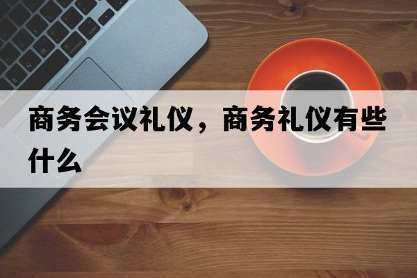 商務(wù)會(huì )議禮儀，商務(wù)禮儀有些什么