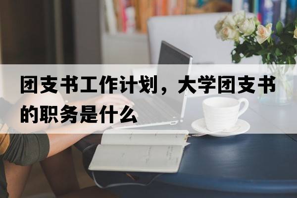 團支書(shū)工作計劃，大學(xué)團支書(shū)的職務(wù)是什么