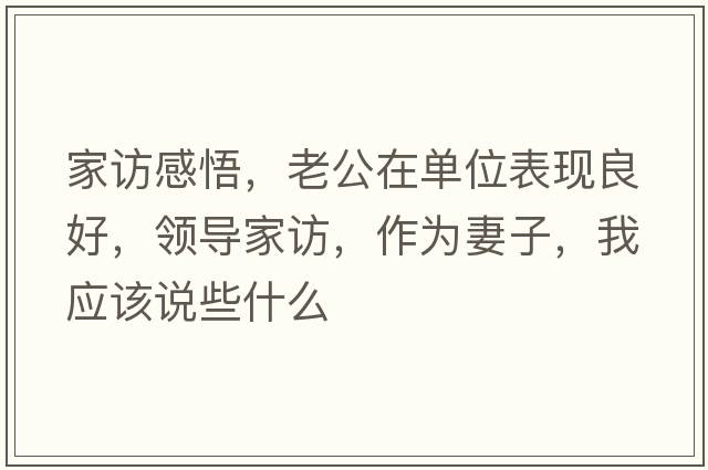 家訪(fǎng)感悟，老公在單位表現良好，領(lǐng)導家訪(fǎng)，作為妻子，我應該說(shuō)些什么