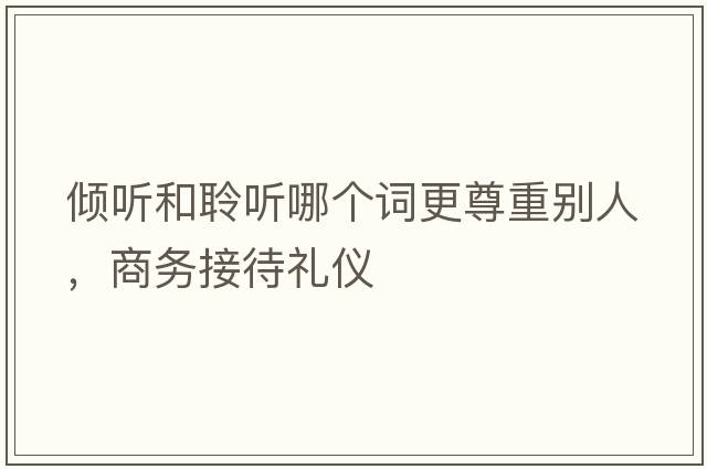 傾聽(tīng)和聆聽(tīng)哪個(gè)詞更尊重別人，商務(wù)接待禮儀
