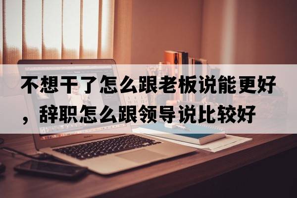 不想干了怎么跟老板說(shuō)能更好，辭職怎么跟領(lǐng)導說(shuō)比較好