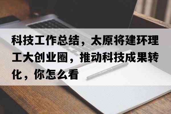 科技工作總結，太原將建環(huán)理工大創(chuàng  )業(yè)圈，推動(dòng)科技成果轉化，你怎么看