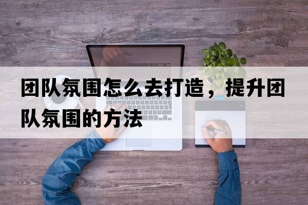 團隊氛圍怎么去打造，提升團隊氛圍的方法