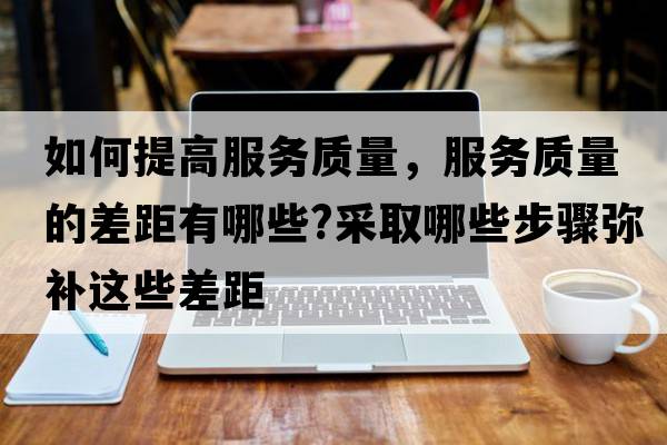 如何提高服務(wù)質(zhì)量，服務(wù)質(zhì)量的差距有哪些?采取哪些步驟彌補這些差距