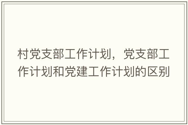 村黨支部工作計劃，黨支部工作計劃和黨建工作計劃的區別