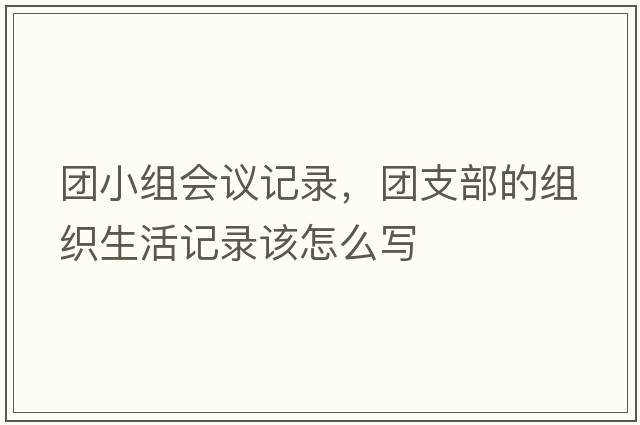 團小組會(huì )議記錄，團支部的組織生活記錄該怎么寫(xiě)