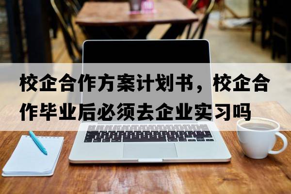 校企合作方案計劃書(shū)，校企合作畢業(yè)后必須去企業(yè)實(shí)習嗎