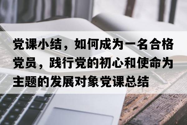 黨課小結，如何成為一名合格黨員，踐行黨的初心和使命為主題的發(fā)展對象黨課總結