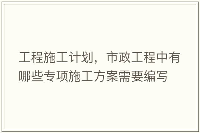 工程施工計劃，市政工程中有哪些專(zhuān)項施工方案需要編寫(xiě)