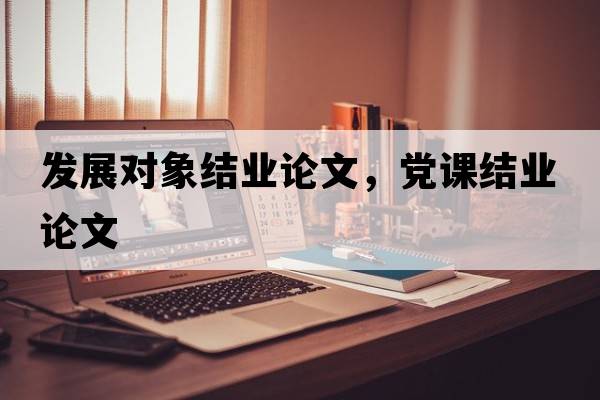 發(fā)展對象結業(yè)論文，黨課結業(yè)論文