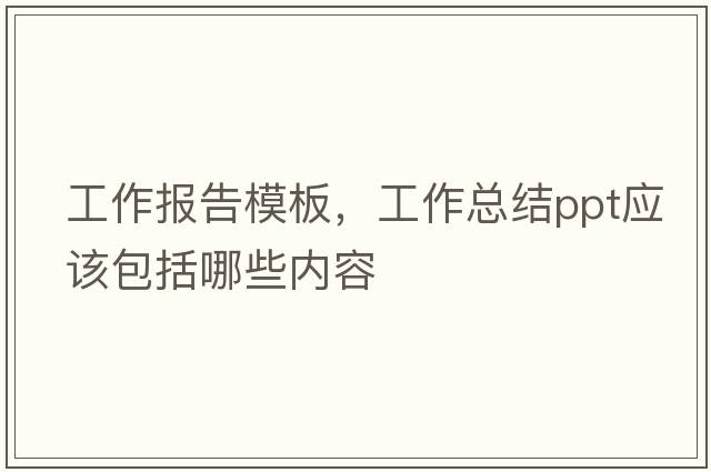 工作報告模板，工作總結ppt應該包括哪些內容