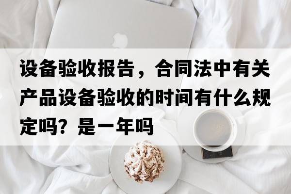 設備驗收報告，合同法中有關(guān)產(chǎn)品設備驗收的時(shí)間有什么規定嗎？是一年嗎