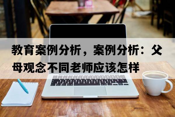 教育案例分析，案例分析：父母觀(guān)念不同老師應該怎樣