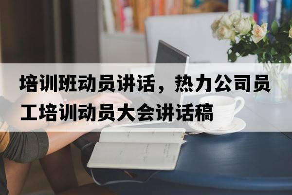 培訓班動(dòng)員講話(huà)，熱力公司員工培訓動(dòng)員大會(huì )講話(huà)稿