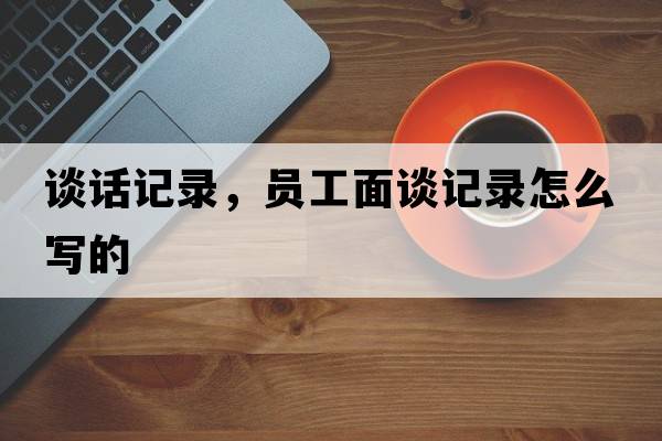 談話(huà)記錄，員工面談?dòng)涗浽趺磳?xiě)的