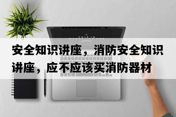 安全知識講座，消防安全知識講座，應不應該買(mǎi)消防器材
