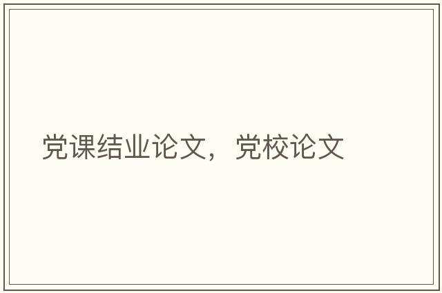 黨課結業(yè)論文，黨校論文