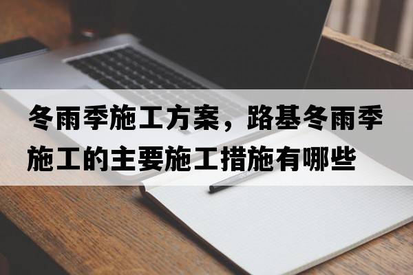 冬雨季施工方案，路基冬雨季施工的主要施工措施有哪些