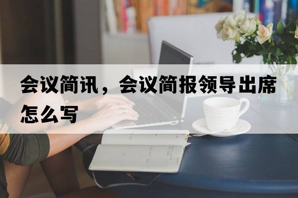 會(huì )議簡(jiǎn)訊，會(huì )議簡(jiǎn)報領(lǐng)導出席怎么寫(xiě)