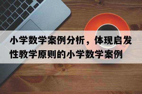 小學(xué)數學(xué)案例分析，體現啟發(fā)性教學(xué)原則的小學(xué)數學(xué)案例