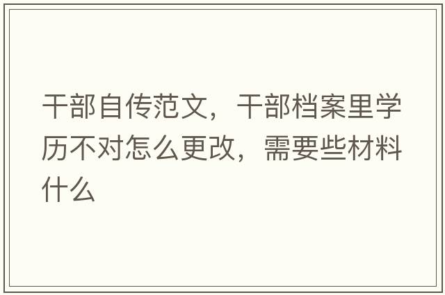 干部自傳范文，干部檔案里學(xué)歷不對怎么更改，需要些材料什么