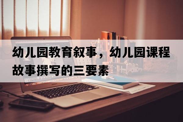 幼兒園教育敘事，幼兒園課程故事撰寫(xiě)的三要素