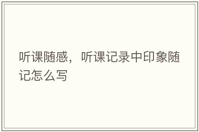 聽(tīng)課隨感，聽(tīng)課記錄中印象隨記怎么寫(xiě)