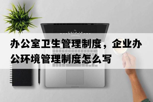 辦公室衛生管理制度，企業(yè)辦公環(huán)境管理制度怎么寫(xiě)