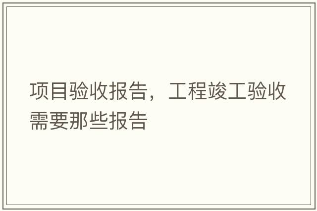 項目驗收報告，工程竣工驗收需要那些報告