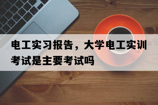 電工實(shí)習報告，大學(xué)電工實(shí)訓考試是主要考試嗎