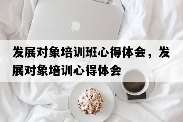 發(fā)展對象培訓班心得體會(huì )，發(fā)展對象培訓心得體會(huì )