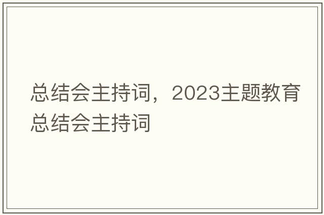 總結會(huì )主持詞，2023主題教育總結會(huì )主持詞