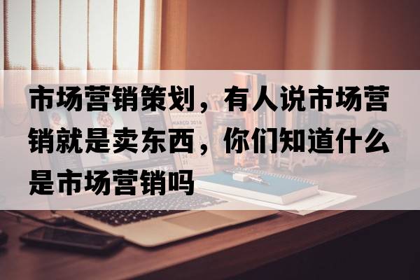 市場(chǎng)營(yíng)銷(xiāo)策劃，有人說(shuō)市場(chǎng)營(yíng)銷(xiāo)就是賣(mài)東西，你們知道什么是市場(chǎng)營(yíng)銷(xiāo)嗎