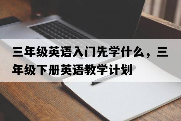 三年級英語(yǔ)入門(mén)先學(xué)什么，三年級下冊英語(yǔ)教學(xué)計劃