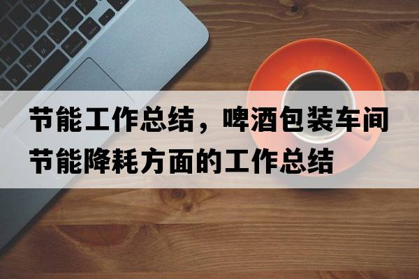 節能工作總結，啤酒包裝車(chē)間節能降耗方面的工作總結