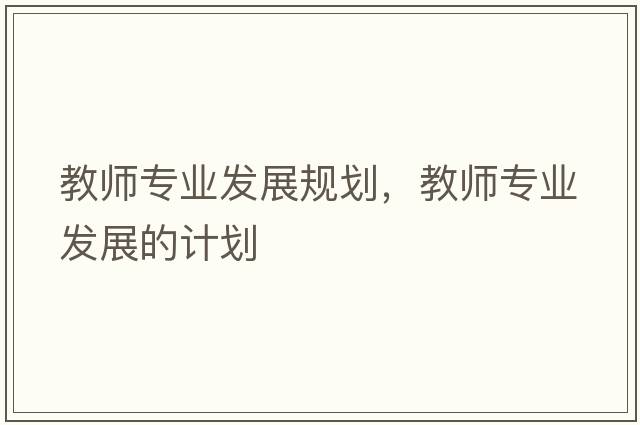 教師專(zhuān)業(yè)發(fā)展規劃，教師專(zhuān)業(yè)發(fā)展的計劃