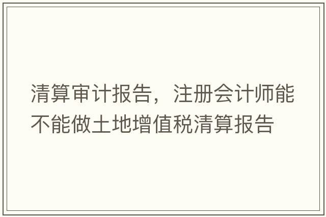 清算審計報告，注冊會(huì )計師能不能做土地增值稅清算報告