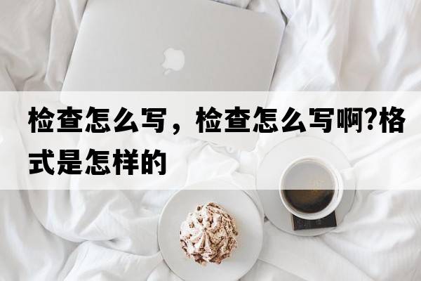 檢查怎么寫(xiě)，檢查怎么寫(xiě)啊?格式是怎樣的