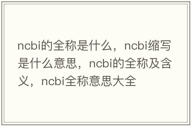 ncbi的全稱(chēng)是什么，ncbi縮寫(xiě)是什么意思，ncbi的全稱(chēng)及含義，ncbi全稱(chēng)意思大全