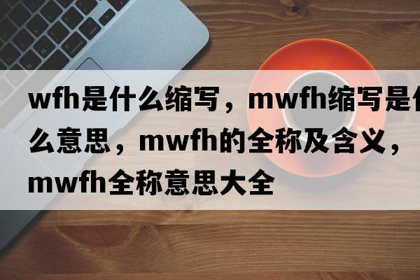 wfh是什么縮寫(xiě)，mwfh縮寫(xiě)是什么意思，mwfh的全稱(chēng)及含義，mwfh全稱(chēng)意思大全
