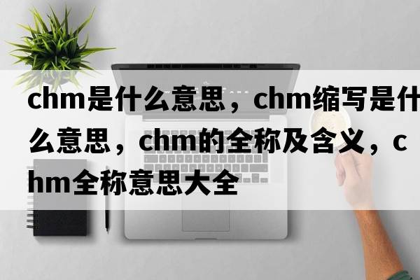 chm是什么意思，chm縮寫(xiě)是什么意思，chm的全稱(chēng)及含義，chm全稱(chēng)意思大全