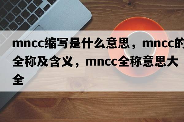mncc縮寫(xiě)是什么意思，mncc的全稱(chēng)及含義，mncc全稱(chēng)意思大全