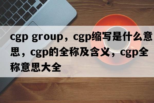 cgp group，cgp縮寫(xiě)是什么意思，cgp的全稱(chēng)及含義，cgp全稱(chēng)意思大全