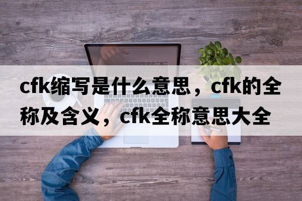 cfk縮寫(xiě)是什么意思，cfk的全稱(chēng)及含義，cfk全稱(chēng)意思大全