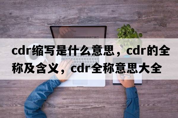 cdr縮寫(xiě)是什么意思，cdr的全稱(chēng)及含義，cdr全稱(chēng)意思大全