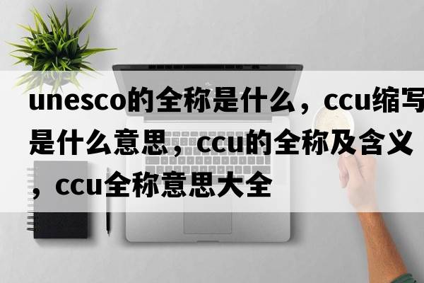 unesco的全稱(chēng)是什么，ccu縮寫(xiě)是什么意思，ccu的全稱(chēng)及含義，ccu全稱(chēng)意思大全